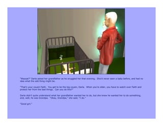 “Wazzat?” Darla asked her grandfather as he snuggled her that evening. She’d never seen a baby before, and had no
idea what the odd thing might be.

“That’s your cousin Faith. You get to be the big cousin, Darla. When you’re older, you have to watch over Faith and
protect her from the bad things. Can you do this?”

Darla didn’t quite understand what her grandfather wanted her to do, but she knew he wanted her to do something,
and, well, he was Grandpa. “Okay, Grandpa,” she said, “I do.”

“Good girl.”
 