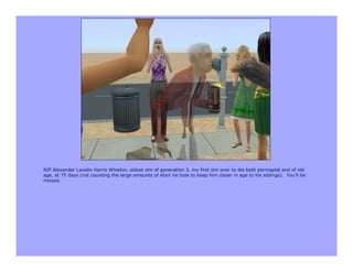 RIP Alexander Lavelle Harris Whedon, eldest sim of generation 3, my first sim ever to die both permaplat and of old
age, at 75 days (not counting the large amounts of elixir he took to keep him closer in age to his siblings). You’ll be
missed.
 