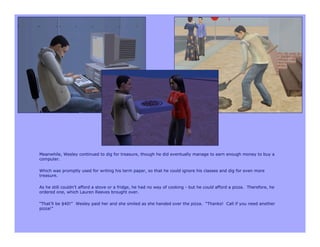 Meanwhile, Wesley continued to dig for treasure, though he did eventually manage to earn enough money to buy a
computer.

Which was promptly used for writing his term paper, so that he could ignore his classes and dig for even more
treasure.

As he still couldn’t afford a stove or a fridge, he had no way of cooking - but he could afford a pizza. Therefore, he
ordered one, which Lauren Reeves brought over.

“That’ll be $40!” Wesley paid her and she smiled as she handed over the pizza. “Thanks! Call if you need another
pizza!”
 
