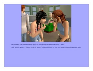 Harmony and Lilah did their best to ignore it, staying cheerful despite their uncle’s death.

Well. Sort of cheerful. Gossipy counts as cheerful, right? Especially for sims who share 3 nice points between them.
 