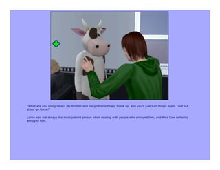 “What are you doing here? My brother and his girlfriend finally made up, and you’ll just ruin things again. Get out,
shoo, go home!”

Lorne was not always the most patient person when dealing with people who annoyed him, and Miss Cow certainly
annoyed him.
 