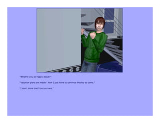 “What’re you so happy about?”

“Vacation plans are made! Now I just have to convince Wesley to come.”

“I don’t think that’ll be too hard.”
 