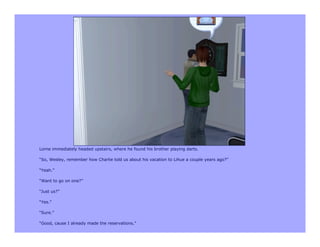 Lorne immediately headed upstairs, where he found his brother playing darts.

“So, Wesley, remember how Charlie told us about his vacation to Lihue a couple years ago?”

“Yeah.”

“Want to go on one?”

“Just us?”

“Yes.”

“Sure.”

“Good, cause I already made the reservations.”
 