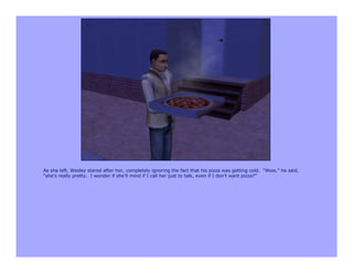 As she left, Wesley stared after her, completely ignoring the fact that his pizza was getting cold. “Wow,” he said,
“she’s really pretty. I wonder if she’ll mind if I call her just to talk, even if I don’t want pizza?”
 