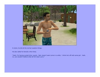 In short, he did all the normal vacation things.

He also called his fiancée a few times.

“Yeah, I’m having a great time, Lauren. Nah, haven’t seen Lorne in a while. I think he’s off with some girl. Yeah,
no, you wouldn’t believe what all he’s been up to.”
 