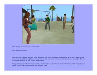 While Wesley did all the usual vacation stuff…

Lorne discovered dating.

---

For a long time, I’d been watching Lorne, wondering how much he really fit his aspiration, as he didn’t really roll the
usual wants, instead wanting lots of friends, best friends, and for his siblings and cousins to come to college. Oh, and
to influence people to do stuff (which, not possible).

Dating still isn’t allowed in the main hood, but it’s allowed in vacation hoods. Lorne’s first date? Well, I’m pretty sure
it woke him up to all the possibilities that were out there.
 