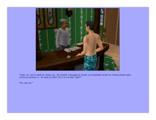 “Yeah, uh, we’re ready to check out. My brother managed to render us completely broke by renting those extra
rooms to woohoo in. At least he didn’t do it in my bed, right?”

“Uh, yes, sir.”
 
