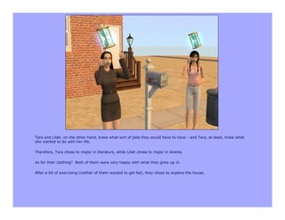 Tara and Lilah, on the other hand, knew what sort of jobs they would have to have - and Tara, at least, knew what
she wanted to do with her life.

Therefore, Tara chose to major in literature, while Lilah chose to major in drama.

As for their clothing? Both of them were very happy with what they grew up in.

After a bit of exercising (neither of them wanted to get fat), they chose to explore the house.
 