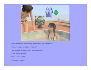 Later that afternoon, all four siblings gathered for a soak in the hot tub.

“Lilah, why are you staring at me like that?”

“How come you got a bikini while I got this ugly thing?”

“I think it looks very nice.”

“Great, want to switch?”

“If we could, I would.”
 