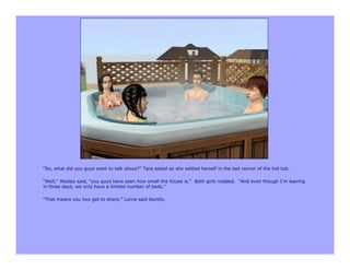 “So, what did you guys want to talk about?” Tara asked as she settled herself in the last corner of the hot tub.

“Well,” Wesley said, “you guys have seen how small the house is.” Both girls nodded. “And even though I’m leaving
in three days, we only have a limited number of beds.”

“That means you two get to share,” Lorne said bluntly.
 