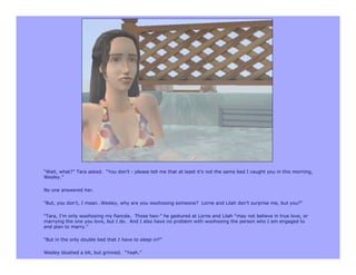 “Wait, what?” Tara asked. “You don’t - please tell me that at least it’s not the same bed I caught you in this morning,
Wesley.”

No one answered her.

“But, you don’t, I mean…Wesley, why are you woohooing someone? Lorne and Lilah don’t surprise me, but you?”

“Tara, I’m only woohooing my fiancée. Those two-” he gestured at Lorne and Lilah “may not believe in true love, or
marrying the one you love, but I do. And I also have no problem with woohooing the person who I am engaged to
and plan to marry.”

“But in the only double bed that I have to sleep in?”

Wesley blushed a bit, but grinned. “Yeah.”
 
