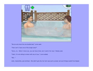 “We do only have the one double bed,” Lorne said.

“Then can’t I have one of the single ones?”

“Sorry, no. When I move out, you can have mine, but I want it for now,” Wesley said.

“Yeah, I’m not willing to share with any of you,” Lorne added.

“But…”

Lilah, meanwhile, just smirked. She didn’t get why her twin was such a prude, but such things couldn’t be helped.
 