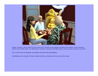 Xander, however, got to meet his son-in-law-to-be, though he was slightly stymied by the sight of a man wearing a
kimono and a llama mask. He rolled with it, however, and found that Boyd was a nice guy once you got to know him.

Plus, the fact that his daughter was getting married meant grandbabies.

Grandbabies were enough to forgive almost anything, including a kimono and a llama mask.
 