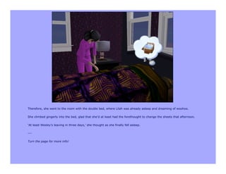 Therefore, she went to the room with the double bed, where Lilah was already asleep and dreaming of woohoo.

She climbed gingerly into the bed, glad that she’d at least had the forethought to change the sheets that afternoon.

‘At least Wesley’s leaving in three days,’ she thought as she finally fell asleep.

---

Turn the page for more info!
 