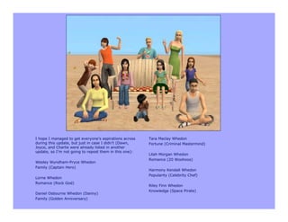 I hope I managed to get everyone’s aspirations across   Tara Maclay Whedon
during this update, but just in case I didn’t (Dawn,    Fortune (Criminal Mastermind)
Joyce, and Charlie were already listed in another
update, so I’m not going to repost them in this one):
                                                        Lilah Morgan Whedon
                                                        Romance (20 Woohoos)
Wesley Wyndham-Pryce Whedon
Family (Captain Hero)
                                                        Harmony Kendall Whedon
                                                        Popularity (Celebrity Chef)
Lorne Whedon
Romance (Rock God)
                                                        Riley Finn Whedon
                                                        Knowledge (Space Pirate)
Daniel Osbourne Whedon (Danny)
Family (Golden Anniversary)
 