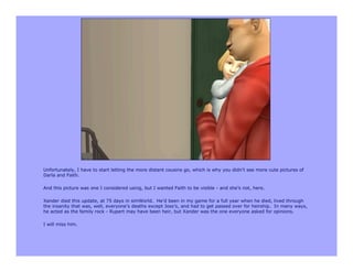 Unfortunately, I have to start letting the more distant cousins go, which is why you didn’t see more cute pictures of
Darla and Faith.

And this picture was one I considered using, but I wanted Faith to be visible - and she’s not, here.

Xander died this update, at 75 days in simWorld. He’d been in my game for a full year when he died, lived through
the insanity that was, well, everyone’s deaths except Joss’s, and had to get passed over for heirship. In many ways,
he acted as the family rock - Rupert may have been heir, but Xander was the one everyone asked for opinions.

I will miss him.
 