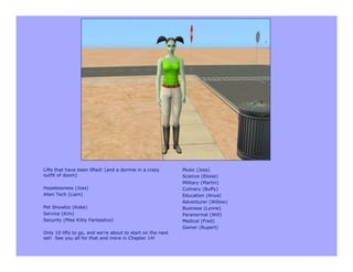 Lifts that have been lifted! (and a dormie in a crazy       Music (Joss)
outfit of doom)                                             Science (Eloise)
                                                            Military (Martin)
Hopelessness (Joss)                                         Culinary (Buffy)
Alien Tech (Liam)                                           Education (Anya)
                                                            Adventurer (Willow)
Pet Showbiz (Kobe)                                          Business (Lynne)
Service (Kim)                                               Paranormal (Will)
Security (Miss Kitty Fantastico)                            Medical (Fred)
                                                            Gamer (Rupert)
Only 10 lifts to go, and we’re about to start on the next
set! See you all for that and more in Chapter 14!
 