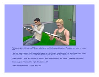 “What’s going on with you, man?” Charlie asked as he and Wesley studied together. “Anything new going on in your
life?”

“Nah, not really. Classes, finals, digging for treasure so I can actually have furniture.” He wasn’t sure where things
were going with Lauren, and he wasn’t willing to tell anyone about it yet. Not until he knew for sure.

Charlie nodded. “Same here, without the digging. Much more making out with Sophie.” He winked lasciviously.

Wesley laughed. “Just treat her right. She deserves it.”

Charlie nodded solemnly. “I know. And I do.”
 