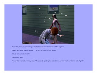 Meanwhile, their younger siblings, who had also been invited over, had fun together.

“Okay, Tara, stop,” Danny panted. “I’ve got…to…catch my, my breath.”

“What, can’t take the heat?”

“Not for this long!”

“Guess that means I win! Hey, Lilah!” Tara called, spotting her sister talking to their mother. “Wanna pillowfight?”
 