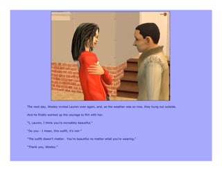 The next day, Wesley invited Lauren over again, and, as the weather was so nice, they hung out outside.

And he finally worked up the courage to flirt with her.

“I, Lauren, I think you’re incredibly beautiful.”

“Do you - I mean, this outfit, it’s not-”

“The outfit doesn’t matter. You’re beautiful no matter what you’re wearing.”

“Thank you, Wesley.”
 