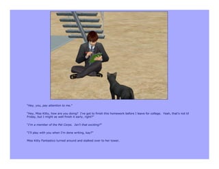 “Hey, you, pay attention to me.”

“Hey, Miss Kitty, how are you doing? I’ve got to finish this homework before I leave for college. Yeah, that’s not til
Friday, but I might as well finish it early, right?”

“I’m a member of the Pet Corps. Isn’t that exciting?”

“I’ll play with you when I’m done writing, kay?”

Miss Kitty Fantastico turned around and stalked over to her tower.
 