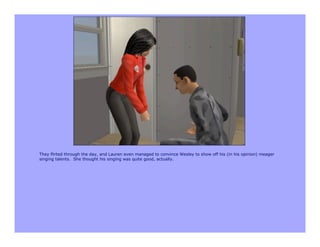 They flirted through the day, and Lauren even managed to convince Wesley to show off his (in his opinion) meager
singing talents. She thought his singing was quite good, actually.
 