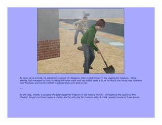 As soon as he arrived, he signed up to major in Literature, then joined Wesley in the digging for treasure. While
Wesley had managed to finish building the inside walls and had added quite a bit of furniture, the house was nowhere
near finished, and Lorne’s $7500 in scholarships only went so far.

---

By the way, Wesley is possibly the best digger for treasure in the history of ever. Throughout the course of this
chapter, he got me three treasure chests, and he only dug for treasure when I really needed money or I was bored.
 