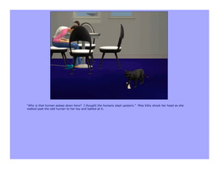 “Why is that human asleep down here? I thought the humans slept upstairs.” Miss Kitty shook her head as she
walked past the odd human to her toy and batted at it.
 