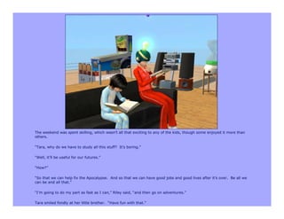 The weekend was spent skilling, which wasn’t all that exciting to any of the kids, though some enjoyed it more than
others.

“Tara, why do we have to study all this stuff? It’s boring.”

“Well, it’ll be useful for our futures.”

“How?”

“So that we can help fix the Apocalypse. And so that we can have good jobs and good lives after it’s over. Be all we
can be and all that.”

“I’m going to do my part as fast as I can,” Riley said, “and then go on adventures.”

Tara smiled fondly at her little brother. “Have fun with that.”
 