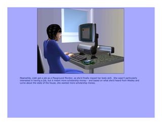Meanwhile, Lilah got a job as a Playground Monitor, as she’d finally maxed her body skill. She wasn’t particularly
interested in having a job, but it meant more scholarship money - and based on what she’d heard from Wesley and
Lorne about the state of the house, she wanted more scholarship money.
 
