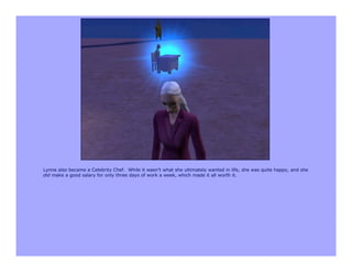 Lynne also became a Celebrity Chef. While it wasn’t what she ultimately wanted in life, she was quite happy, and she
did make a good salary for only three days of work a week, which made it all worth it.
 