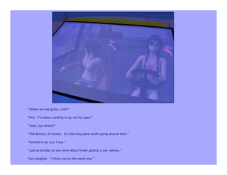 “Where are we going, Lilah?”

“Out. I’ve been wanting to go out for ages.”

“Yeah, but where?”

“The Bronze, of course. It’s the only place worth going around here.”

“Excited to go out, I see.”

“Just as excited as you were about finally getting a job, weirdo.”

Tara laughed. “I think you’re the weird one.”
 