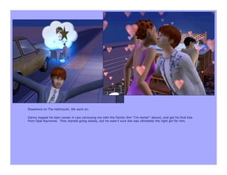 Elsewhere on The Hellmouth, life went on.

Danny topped his teen career in Law (annoying me with the Family Sim “I’m home!” dance), and got his first kiss
from Opal Raymond. They started going steady, but he wasn’t sure she was ultimately the right girl for him.
 