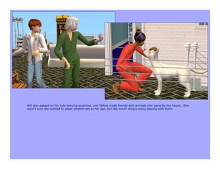 Will also passed on his hula dancing expertise, and Willow made friends with animals who came by the house. She
wasn’t sure she wanted to adopt another pet at her age, but she would always enjoy playing with them.
 