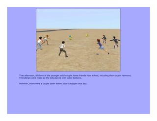 That afternoon, all three of the younger kids brought home friends from school, including their cousin Harmony.
Friendships were made as the kids played with water balloons.

However, there were a couple other events due to happen that day.
 