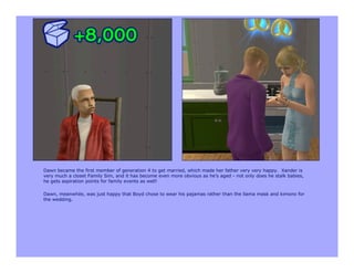 Dawn became the first member of generation 4 to get married, which made her father very very happy. Xander is
very much a closet Family Sim, and it has become even more obvious as he’s aged - not only does he stalk babies,
he gets aspiration points for family events as well!

Dawn, meanwhile, was just happy that Boyd chose to wear his pajamas rather than the llama mask and kimono for
the wedding.
 