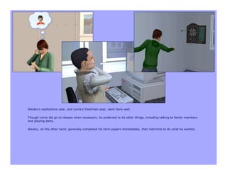 Wesley’s sophomore year, and Lorne’s freshman year, went fairly well.

Though Lorne did go to classes when necessary, he preferred to do other things, including talking to family members
and playing darts.

Wesley, on the other hand, generally completed his term papers immediately, then had time to do what he wanted.
 
