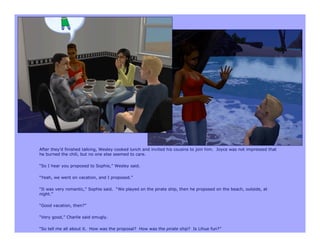 After they’d finished talking, Wesley cooked lunch and invited his cousins to join him. Joyce was not impressed that
he burned the chili, but no one else seemed to care.

“So I hear you proposed to Sophie,” Wesley said.

“Yeah, we went on vacation, and I proposed.”

“It was very romantic,” Sophie said. “We played on the pirate ship, then he proposed on the beach, outside, at
night.”

“Good vacation, then?”

“Very good,” Charlie said smugly.

“So tell me all about it. How was the proposal? How was the pirate ship? Is Lihue fun?”
 