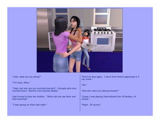 “Lilah, what are you doing?”                                      “Don’t do that again. I don’t think they’d appreciate it if
                                                                  you knew.”
“I’m busy, Riley.”
                                                                  “Oh.”
“Yeah, but why are you touching that girl? I thought girls only
touched boys? Mommy only touches Daddy.”                          “And why were you spying anyway?”

Lilah turned to face her brother. “When did you see Mom and       “Cause I was playing International Sim of Mystery, of
Dad touching?”                                                    course.”

“I was spying on them last night.”                                “Right. Of course.”
 