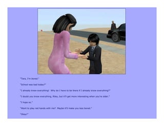 “Tara, I’m bored.”

“School was bad today?”

“I already knew everything! Why do I have to be there if I already know everything?”

“I doubt you know everything, Riley, but it’ll get more interesting when you’re older.”

“I hope so.”

“Want to play red hands with me? Maybe it’ll make you less bored.”

“Okay!”
 