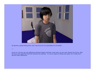 He became a good-looking teen, and I was struck by his resemblance to his father.

---

As far as I can tell, the only differences between Rupert and Riley, looks-wise, are eye color (Rupert has brown, Riley
has gray) and superficial stuff like hairstyle and clothing. I’m not an expert at telling sims apart, but I really don’t
see any other differences.
 