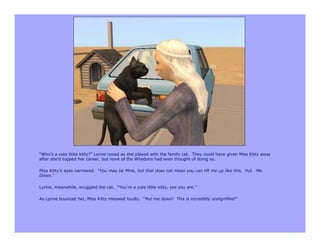 “Who’s a cute little kitty?” Lynne cooed as she played with the family cat. They could have given Miss Kitty away
after she’d topped her career, but none of the Whedons had even thought of doing so.

Miss Kitty’s eyes narrowed. “You may be Mine, but that does not mean you can lift me up like this. Put. Me.
Down.”

Lynne, meanwhile, snuggled the cat. “You’re a cute little kitty, yes you are.”

As Lynne bounced her, Miss Kitty meowed loudly. “Put me down! This is incredibly undignified!”
 