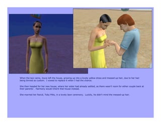 When the taxi came, Joyce left the house, growing up into a lovely yellow dress and messed-up hair, due to her hair
being binned as custom. I vowed to replace it when I had the chance.

She then headed for her new house, where her sister had already settled, as there wasn’t room for either couple back at
their parents’. Harmony would inherit that house instead.

She married her fiancé, Toby Pitts, in a lovely lawn ceremony. Luckily, he didn’t mind the messed-up hair.
 