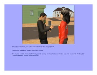 Before he could finish, she pulled him to his feet, then stepped back.

They stared awkwardly at each other for a minute.

“Do you not want to marry me?” Wesley asked, looking down as he tucked the box back into his pocket. “I thought -
I thought we were moving in that direction.”
 