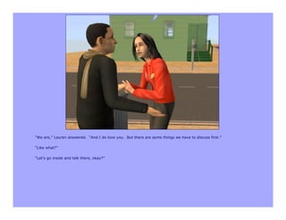 “We are,” Lauren answered. “And I do love you. But there are some things we have to discuss first.”

“Like what?”

“Let’s go inside and talk there, okay?”
 