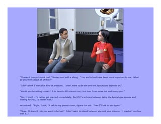 “I haven’t thought about that,” Wesley said with a shrug. “You and school have been more important to me. What
do you think about all of that?”

“I don’t think I want that kind of pressure. I don’t want to be the one the Apocalypse depends on.”

“Would you be willing to wait? I do have to lift a restriction, but then I can move out and marry you.”

“Yes. I don’t - I’d rather get married immediately. But if it’s a choice between being the Apocalypse spouse and
waiting for you, I’d rather wait.”

He nodded. “Right. Look, I’ll talk to my parents soon, figure this out. Then I’ll talk to you again.”

“Okay. It doesn’t - do you want to be heir? I don’t want to stand between you and your dreams. I, maybe I can live
with it…”
 