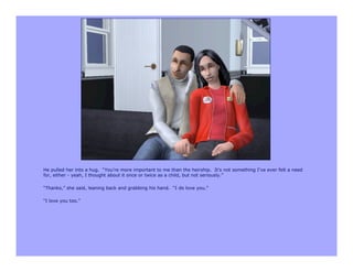 He pulled her into a hug. “You’re more important to me than the heirship. It’s not something I’ve ever felt a need
for, either - yeah, I thought about it once or twice as a child, but not seriously.”

“Thanks,” she said, leaning back and grabbing his hand. “I do love you.”

“I love you too.”
 