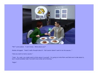 “Me?” Lorne asked. “I don’t know. What about you?”

Wesley shrugged. “Hadn’t really thought about it. But Lauren doesn’t want to be the spouse…”

“And you want to marry Lauren.”

“Yeah. So, yeah, you might want to think about it yourself - I’m going to invite Mom and Dad over to talk about it,
but it would probably help if we both know what we’re thinking.”

“Right.”
 
