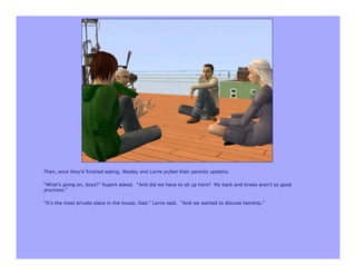 Then, once they’d finished eating, Wesley and Lorne pulled their parents upstairs.

“What’s going on, boys?” Rupert asked. “And did we have to sit up here? My back and knees aren’t so good
anymore.”

“It’s the most private place in the house, Dad,” Lorne said. “And we wanted to discuss heirship.”
 