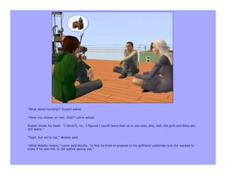 “What about heirship?” Rupert asked.

“Have you chosen an heir, Dad?” Lorne asked.

Rupert shook his head. “I haven’t, no. I figured I would leave that up to you kids, and, well, the girls and Riley are
still teens.”

“Yeah, but we’re not,” Wesley said.

“What Wesley means,” Lorne said bluntly, “is that he tried to propose to his girlfriend yesterday and she wanted to
know if he was heir or not before saying yes.”
 